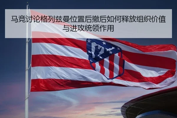 马竞讨论格列兹曼位置后撤后如何释放组织价值与进攻统领作用